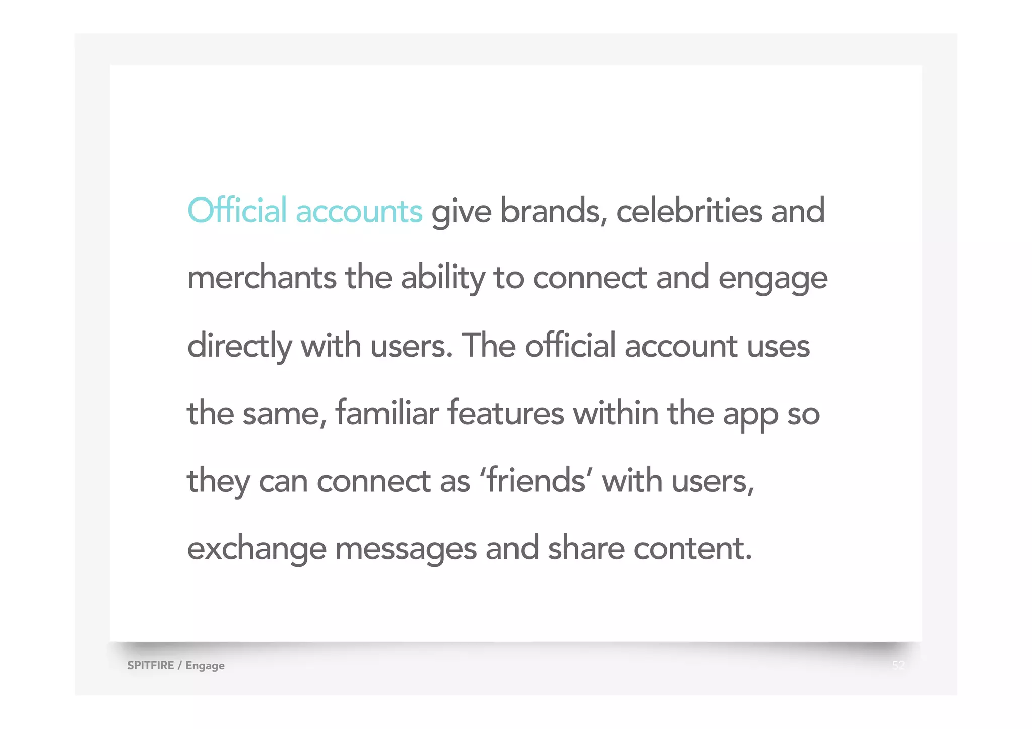 Official accounts give brands, celebrities and
merchants the ability to connect and engage
directly with users. The official account uses
the same, familiar features within the app so
they can connect as ‘friends’ with users,
exchange messages and share content.
52SPITFIRE / Engage
 