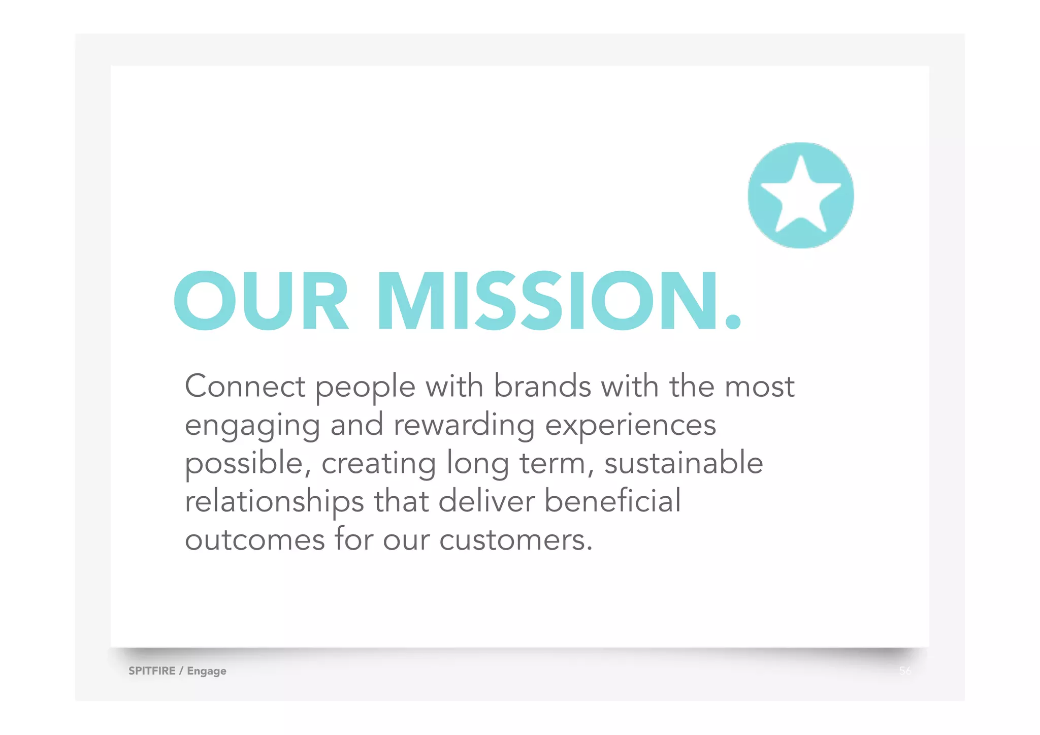 56SPITFIRE / Engage
Connect people with brands with the most
engaging and rewarding experiences
possible, creating long term, sustainable
relationships that deliver beneficial
outcomes for our customers.
OUR MISSION.
 