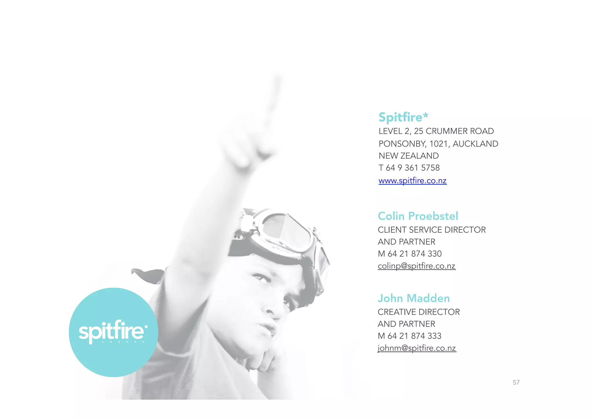Colin Proebstel
CLIENT SERVICE DIRECTOR
AND PARTNER
M 64 21 874 330
colinp@spitfire.co.nz
John Madden
CREATIVE DIRECTOR
AND PARTNER
M 64 21 874 333
johnm@spitfire.co.nz
57
Spitﬁre*
LEVEL 2, 25 CRUMMER ROAD
PONSONBY, 1021, AUCKLAND
NEW ZEALAND
T 64 9 361 5758
www.spitfire.co.nz
 