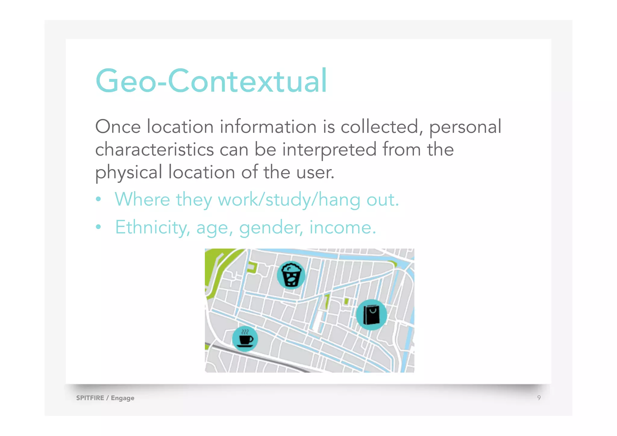 Geo-Contextual
Once location information is collected, personal
characteristics can be interpreted from the
physical location of the user.
•  Where they work/study/hang out.
•  Ethnicity, age, gender, income.
SPITFIRE / Engage 9
 