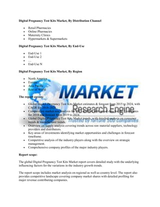 Digital Pregnancy Test Kits Market, By Distribution Channel
 Retail Pharmacies
 Online Pharmacies
 Maternity Clinics
 Hypermarkets & Supermarkets
Digital Pregnancy Test Kits Market, By End-Use
 End-Use 1
 End-Use 2
 …
 End-Use N
Digital Pregnancy Test Kits Market, By Region
 North America
 Europe
 Asia Pacific
 Rest of World
The report covers:
 Global Digital Pregnancy Test Kits Market estimates & forecast from 2015 to 2024, with
CAGR for 2018-2024.
 Comparative market size analysis for 2017 & 2024, with actual data for 2017, estimates
for 2018 and forecast from 2019 to 2024.
 Global Digital Pregnancy Test Kits Market trends, with detailed analysis on consumer
trends & manufacturer trends.
 Overview on supply analysis covering trends across raw material suppliers, technology
providers and distributors.
 Key areas of investments identifying market opportunities and challenges in forecast
timeframe.
 Competitive analysis of the industry players along with the overview on strategic
management.
 Comprehensive company profiles of the major industry players.
Report scope:
The global Digital Pregnancy Test Kits Market report covers detailed study with the underlying
influencing factors for the variations in the industry growth trends.
The report scope includes market analysis on regional as well as country level. The report also
provides competitive landscape covering company market shares with detailed profiling for
major revenue contributing companies.
 