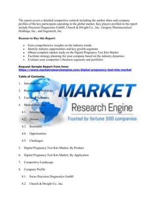 The report covers a detailed competitive outlook including the market share and company
profiles of the key participants operating in the global market. Key players profiled in the report
include Precision Diagnostics GmbH, Church & Dwight Co., Inc., Gregory Pharmaceutical
Holdings, Inc., and Sugentech, Inc.
Reasons to Buy this Report:
 Gain comprehensive insights on the industry trends
 Identify industry opportunities and key growth segments
 Obtain complete market study on the Digital Pregnancy Test Kits Market
 Facilitate strategy planning for your company based on the industry dynamics
 Evaluate your competitor’s business segments and portfolios
Request Sample Report from here:
https://www.marketresearchengine.com/digital-pregnancy-test-kits-market
Table of Contents:
1. Introduction
2. Research Methodology
3. Executive Summary
4. Market Overview
4.1. Introduction
4.2. Drivers
4.3. Restraints
4.4. Opportunities
4.5. Challenges
5. Digital Pregnancy Test Kits Market, By Product
6. Digital Pregnancy Test Kits Market, By Application
7. Competitive Landscape
8. Company Profile
8.1. Swiss Precision Diagnostics GmbH
8.2. Church & Dwight Co., Inc.
 