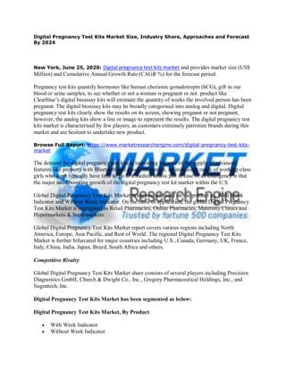 Digital Pregnancy Test Kits Market Size, Industry Share, Approaches and Forecast
By 2024
New York, June 25, 2020: Digital pregnancy test kits market and provides market size (US$
Million) and Cumulative Annual Growth Rate (CAGR %) for the forecast period.
Pregnancy test kits quantify hormones like human chorionic gonadotropin (hCG), gift in our
blood or urine samples, to see whether or not a woman is pregnant or not. product like
Clearblue’s digital bioassay kits will estimate the quantity of weeks the involved person has been
pregnant. The digital bioassay kits may be broadly categorised into analog and digital. Digital
pregnancy test kits clearly show the results on its screen, showing pregnant or not pregnant,
however, the analog kits show a line or image to represent the results. The digital pregnancy test
kits market is characterised by few players, as customers extremely patronize brands during this
market and are hesitant to undertake new product.
Browse Full Report: https://www.marketresearchengine.com/digital-pregnancy-test-kits-
market
The demand for digital pregnancy test kits is increasing because of the supply of advanced
features like property with Bluetooth and good numeration. an increasing range of working-class
girls who don't typically have time to go to a medico unless just in case of an emergency is that
the major issue boosting growth of the digital pregnancy test kit market within the U.S.
Global Digital Pregnancy Test Kits Market is segmented based on the product as, With Week
Indicator and Without Week Indicator. On the basis of application, the global Digital Pregnancy
Test Kits Market is segregated as Retail Pharmacies, Online Pharmacies, Maternity Clinics and
Hypermarkets & Supermarkets.
Global Digital Pregnancy Test Kits Market report covers various regions including North
America, Europe, Asia Pacific, and Rest of World. The regional Digital Pregnancy Test Kits
Market is further bifurcated for major countries including U.S., Canada, Germany, UK, France,
Italy, China, India, Japan, Brazil, South Africa and others.
Competitive Rivalry
Global Digital Pregnancy Test Kits Market share consists of several players including Precision
Diagnostics GmbH, Church & Dwight Co., Inc., Gregory Pharmaceutical Holdings, Inc., and
Sugentech, Inc.
Digital Pregnancy Test Kits Market has been segmented as below:
Digital Pregnancy Test Kits Market, By Product
 With Week Indicator
 Without Week Indicator
 