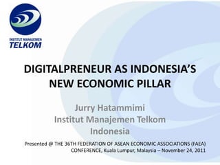 DIGITALPRENEUR AS INDONESIA’S
     NEW ECONOMIC PILLAR
                 Jurry Hatammimi
           Institut Manajemen Telkom
                     Indonesia
Presented @ THE 36TH FEDERATION OF ASEAN ECONOMIC ASSOCIATIONS (FAEA)
                  CONFERENCE, Kuala Lumpur, Malaysia – November 24, 2011
 