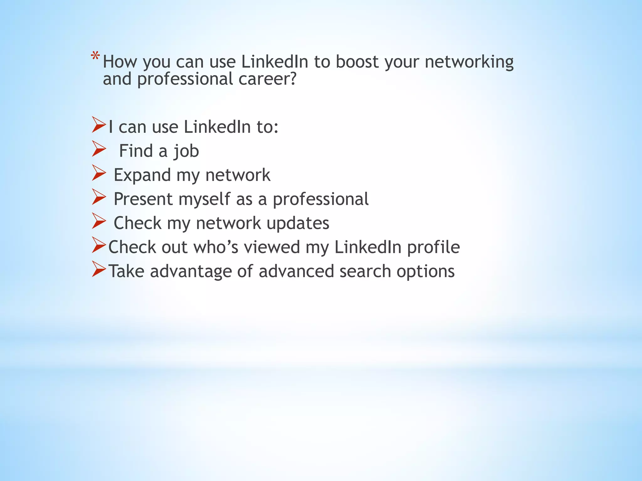 *How you can use LinkedIn to boost your networking
and professional career?
I can use LinkedIn to:
 Find a job
 Expand my network
 Present myself as a professional
 Check my network updates
Check out who’s viewed my LinkedIn profile
Take advantage of advanced search options
 