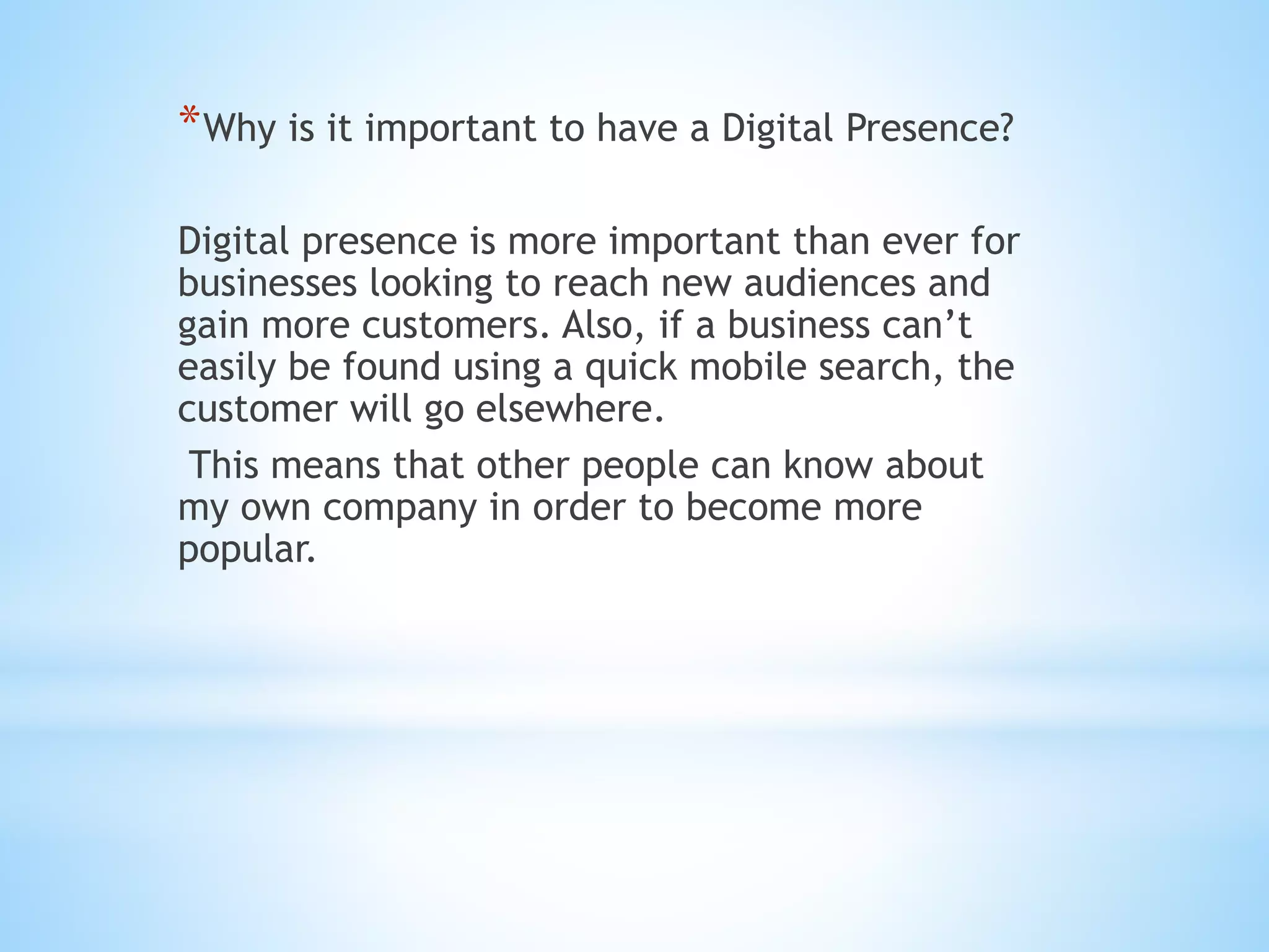 *Why is it important to have a Digital Presence?
Digital presence is more important than ever for
businesses looking to reach new audiences and
gain more customers. Also, if a business can’t
easily be found using a quick mobile search, the
customer will go elsewhere.
This means that other people can know about
my own company in order to become more
popular.
 
