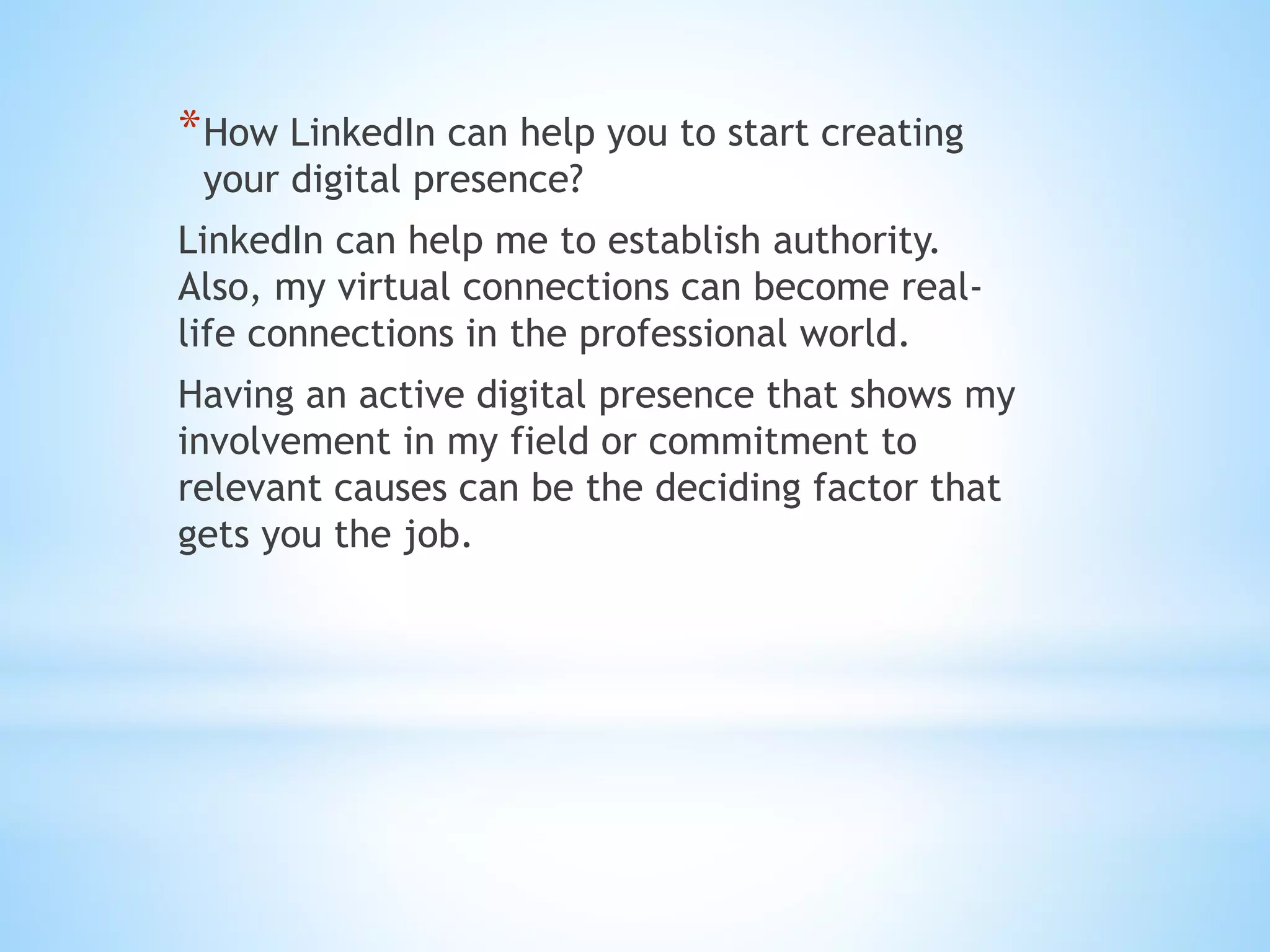 *How LinkedIn can help you to start creating
your digital presence?
LinkedIn can help me to establish authority.
Also, my virtual connections can become real-
life connections in the professional world.
Having an active digital presence that shows my
involvement in my field or commitment to
relevant causes can be the deciding factor that
gets you the job.
 