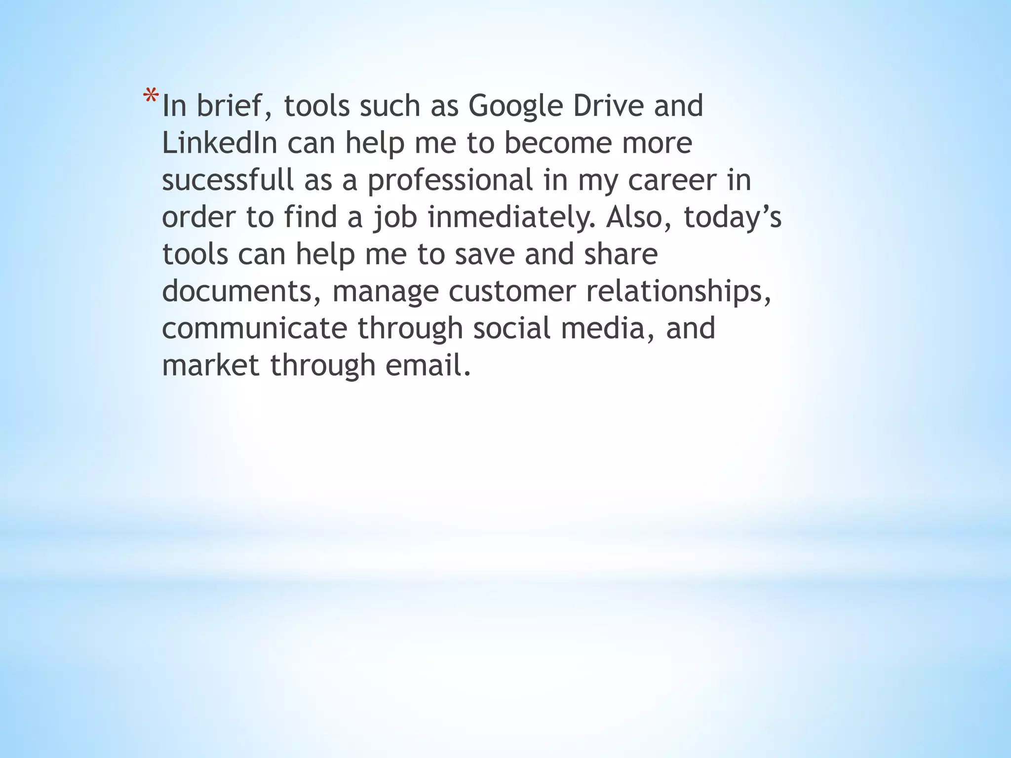 *In brief, tools such as Google Drive and
LinkedIn can help me to become more
sucessfull as a professional in my career in
order to find a job inmediately. Also, today’s
tools can help me to save and share
documents, manage customer relationships,
communicate through social media, and
market through email.
 