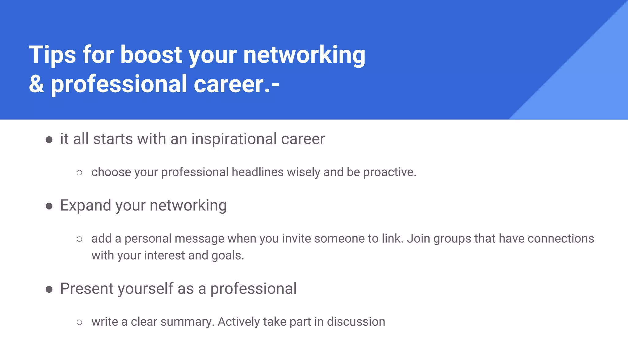 Tips for boost your networking
& professional career.-
● it all starts with an inspirational career
○ choose your professional headlines wisely and be proactive.
● Expand your networking
○ add a personal message when you invite someone to link. Join groups that have connections
with your interest and goals.
● Present yourself as a professional
○ write a clear summary. Actively take part in discussion
 