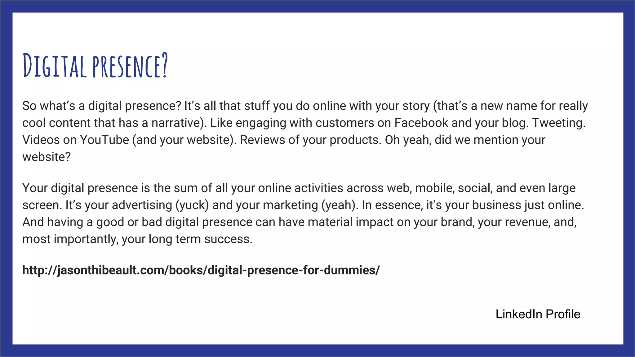 Digitalpresence?
So what’s a digital presence? It’s all that stuff you do online with your story (that’s a new name for really
cool content that has a narrative). Like engaging with customers on Facebook and your blog. Tweeting.
Videos on YouTube (and your website). Reviews of your products. Oh yeah, did we mention your
website?
Your digital presence is the sum of all your online activities across web, mobile, social, and even large
screen. It’s your advertising (yuck) and your marketing (yeah). In essence, it’s your business just online.
And having a good or bad digital presence can have material impact on your brand, your revenue, and,
most importantly, your long term success.
http://jasonthibeault.com/books/digital-presence-for-dummies/
LinkedIn Profile
 