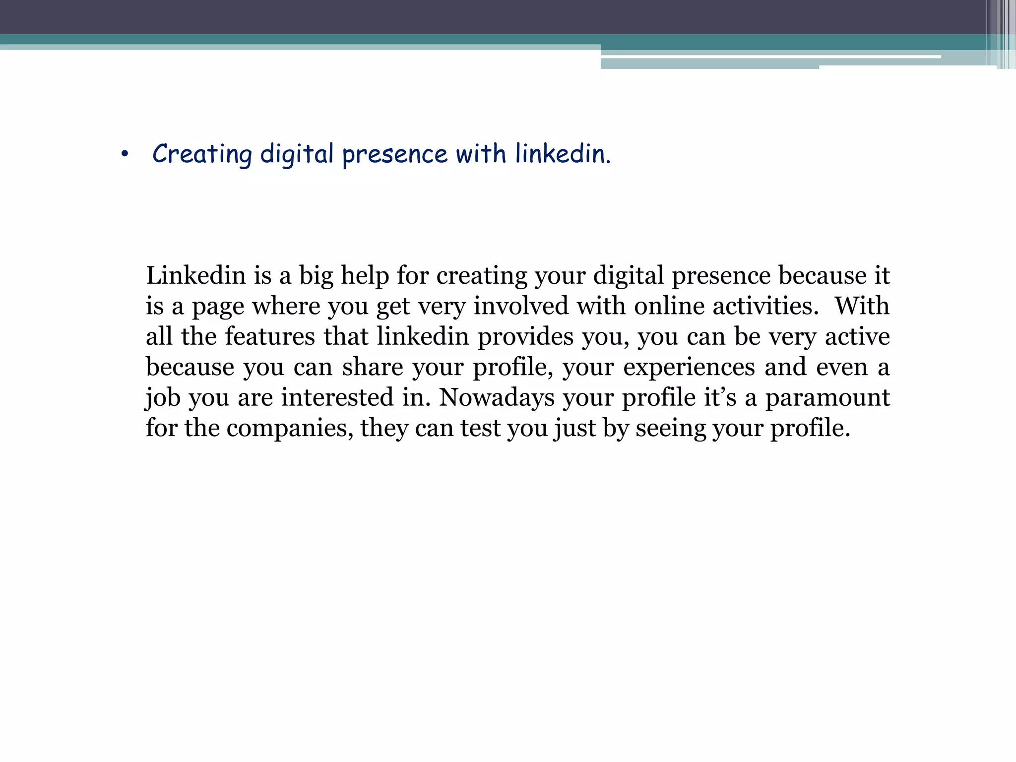 Linkedin is a big help for creating your digital presence because it
is a page where you get very involved with online activities. With
all the features that linkedin provides you, you can be very active
because you can share your profile, your experiences and even a
job you are interested in. Nowadays your profile it’s a paramount
for the companies, they can test you just by seeing your profile.
• Creating digital presence with linkedin.
 
