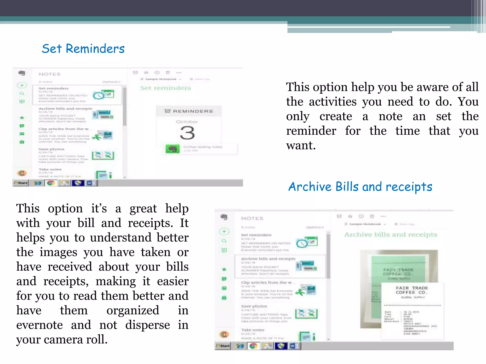 This option help you be aware of all
the activities you need to do. You
only create a note an set the
reminder for the time that you
want.
This option it’s a great help
with your bill and receipts. It
helps you to understand better
the images you have taken or
have received about your bills
and receipts, making it easier
for you to read them better and
have them organized in
evernote and not disperse in
your camera roll.
Set Reminders
Archive Bills and receipts
 