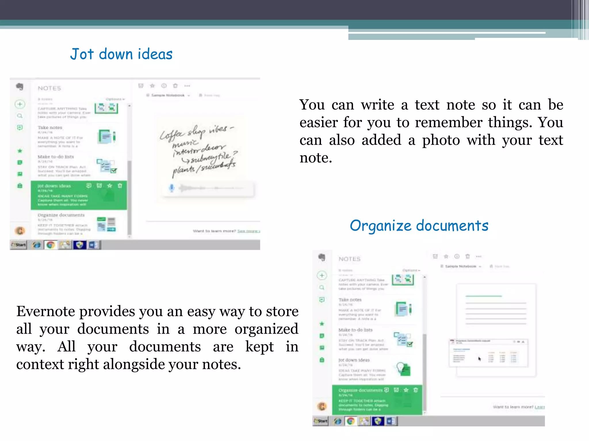 You can write a text note so it can be
easier for you to remember things. You
can also added a photo with your text
note.
Evernote provides you an easy way to store
all your documents in a more organized
way. All your documents are kept in
context right alongside your notes.
Jot down ideas
Organize documents
 