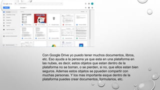 Con Google Drive yo puedo tener muchos documentos, libros,
etc. Eso ayuda a la persona ya que esta en una plataforma en
las nubes, es decir, estos objetos que estan dentro de la
plataforma no se borran, o se pierden, si no, que ellos estan bien
seguros. Ademas estos objetos se ppueden compartir con
muchas personas. Y los mas importante esque dentro de la
plataforma puedes crear documentos, formularios, etc.
 