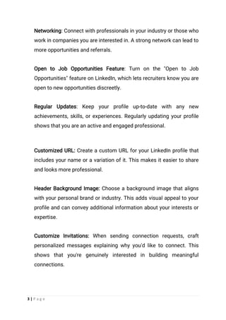3 | P a g e
Networking: Connect with professionals in your industry or those who
work in companies you are interested in. A strong network can lead to
more opportunities and referrals.
Open to Job Opportunities Feature: Turn on the "Open to Job
Opportunities" feature on LinkedIn, which lets recruiters know you are
open to new opportunities discreetly.
Regular Updates: Keep your profile up-to-date with any new
achievements, skills, or experiences. Regularly updating your profile
shows that you are an active and engaged professional.
Customized URL: Create a custom URL for your LinkedIn profile that
includes your name or a variation of it. This makes it easier to share
and looks more professional.
Header Background Image: Choose a background image that aligns
with your personal brand or industry. This adds visual appeal to your
profile and can convey additional information about your interests or
expertise.
Customize Invitations: When sending connection requests, craft
personalized messages explaining why you'd like to connect. This
shows that you're genuinely interested in building meaningful
connections.
 