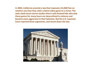 In 2005, California enacted a law that imposed a $1,000 fine on
retailers any time they sold a violent video game to a minor. The
state cited social science studies that it said showed kids who play
these games for many hours are desensitized to violence and
become more aggressive in their behavior. But the U.S. Supreme
Court rejected those arguments, and struck down the law.
 