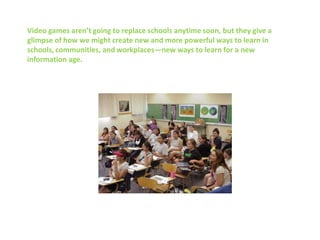 Video games aren’t going to replace schools anytime soon, but they give a
glimpse of how we might create new and more powerful ways to learn in
schools, communities, and workplaces—new ways to learn for a new
information age.
 