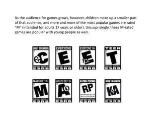 As the audience for games grows, however, children make up a smaller part
of that audience, and more and more of the most popular games are rated
"M" (intended for adults 17 years or older). Unsurprisingly, these M-rated
games are popular with young people as well.
 