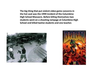 The big thing that put violent video game concerns in
the hot seat was the 1999 incident of the Columbine
High School Massacre. Before killing themselves two
students went on a shooting rampage at Columbine High
School and killed twelve students and one teacher.
 