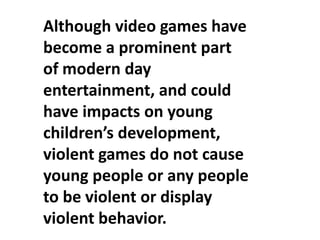 Although video games have
become a prominent part
of modern day
entertainment, and could
have impacts on young
children’s development,
violent games do not cause
young people or any people
to be violent or display
violent behavior.
 
