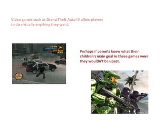 Video games such as Grand Theft Auto IV allow players
to do virtually anything they want.




                                       Perhaps if parents knew what their
                                       children’s main goal in these games were
                                       they wouldn’t be upset.
 