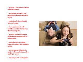 > provide a fun and social form
of entertainment

> encourage teamwork and
cooperation when played with
others

> make kids feel comfortable
with technology

> increase children's self-
confidence and self-esteem as
they master games

> provide points of common
interest and opportunities for
socialization

> develop skills in reading,
math, technology and problem-
solving

> encourage participation in
related offline activities, such as
reading or sports

> encourage civic participation
 