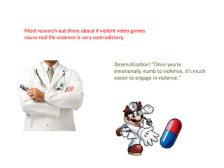 Most research out there about if violent video games
cause real life violence is very contradictory.



                                      Desensitization! "Once you're
                                      emotionally numb to violence, it's much
                                      easier to engage in violence."
 