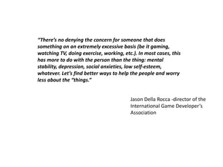 “There’s no denying the concern for someone that does
something on an extremely excessive basis (be it gaming,
watching TV, doing exercise, working, etc.). In most cases, this
has more to do with the person than the thing: mental
stability, depression, social anxieties, low self-esteem,
whatever. Let’s find better ways to help the people and worry
less about the “things.”


                                         Jason Della Rocca -director of the
                                         International Game Developer’s
                                         Association
 