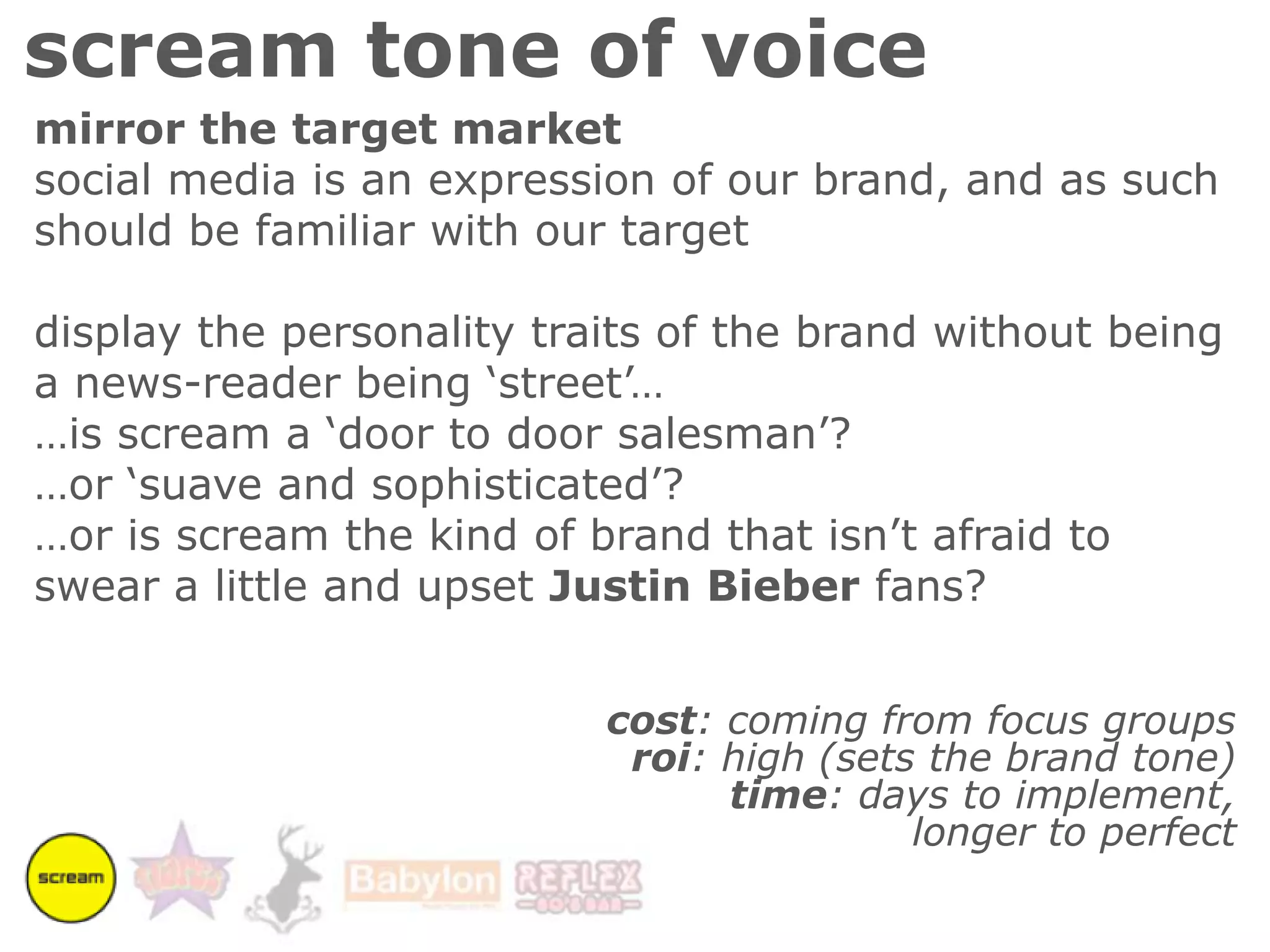 scream tone of voicemirror the target marketsocial media is an expression of our brand, and as such should be familiar with our targetdisplay the personality traits of the brand without being a news-reader being ‘street’……is scream a ‘door to door salesman’? …or ‘suave and sophisticated’?…or is scream the kind of brand that isn’t afraid to swear a little and upset Justin Bieber fans?cost: coming from focus groupsroi: high (sets the brand tone)time: days to implement, longer to perfect