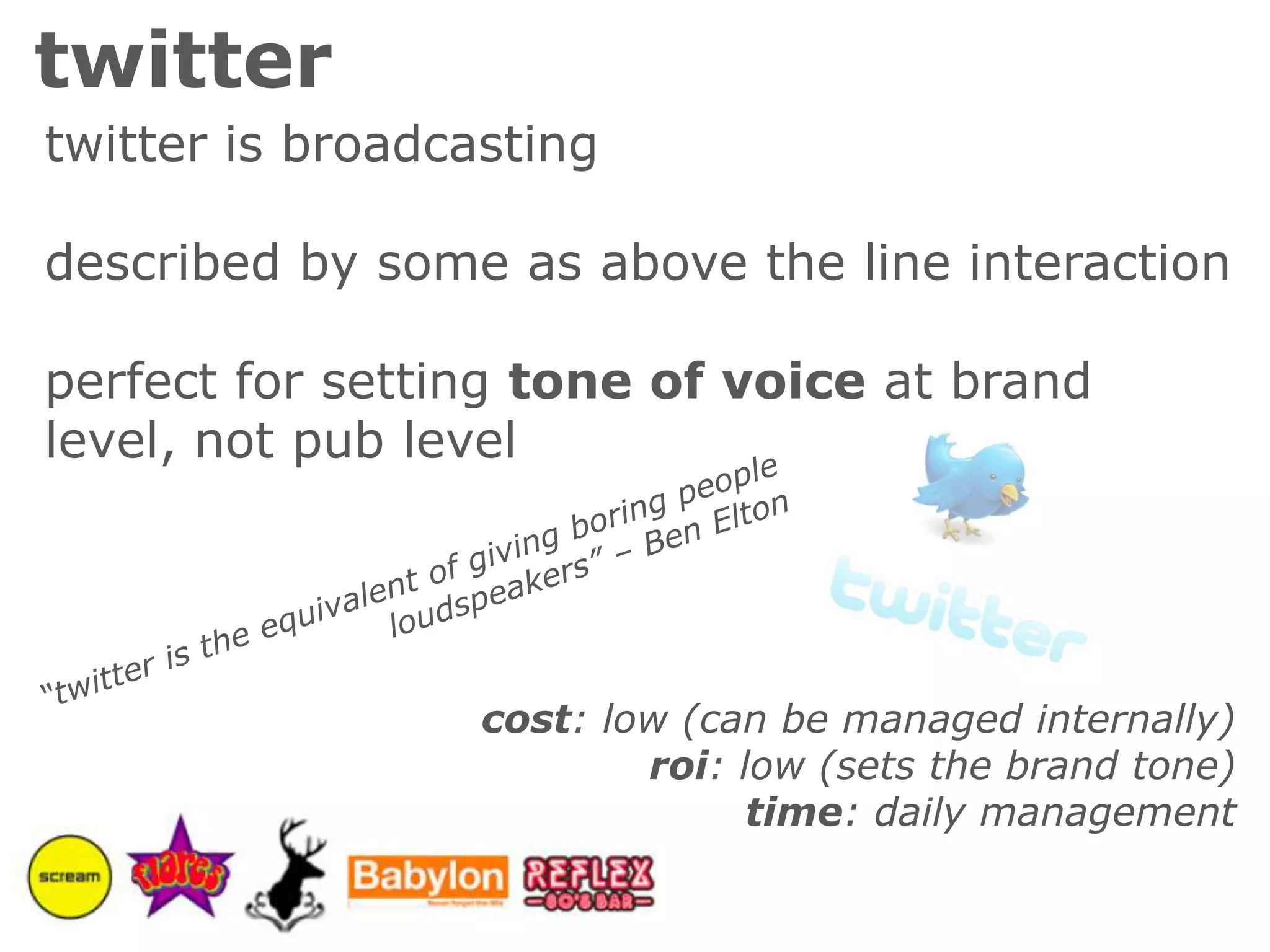 twittertwitter is broadcastingdescribed by some as above the line interactionperfect for setting tone of voice at brand level, not pub level“twitter is the equivalent of giving boring people loudspeakers” – Ben Eltoncost: low (can be managed internally)roi: low (sets the brand tone)time: daily management