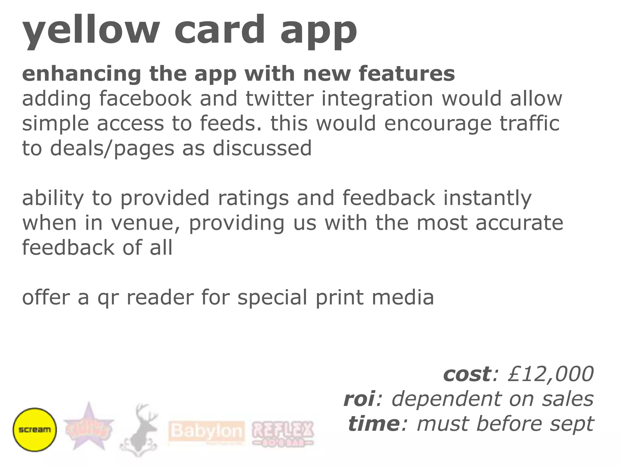 facebook dealshow would it benefit us?we could utilize some, or all of the deals at various sites to different effect:individual dealcould offer exclusive offers that would run alongside the current loyalty card:“mike watson checked in at the dry dock and received two bottles of budweiser for only £4”“mike watson checked in at the dry dock and has received a free upgrade to shoestring fries”or they could be used to encourage people to stay in a venue for longer, or return at quiet times:“mike watson checked in at the dry dock and can claim a free corkys shot after 7pm”