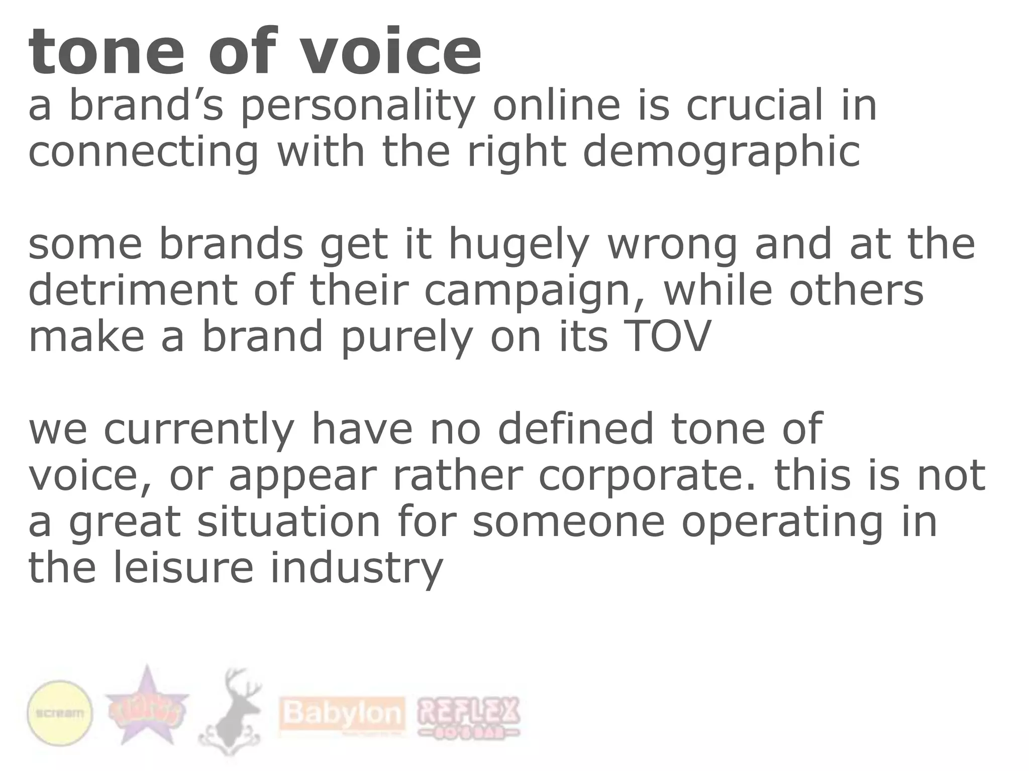tone of voicea brand’s personality online is crucial in connecting with the right demographicsome brands get it hugely wrong and at the detriment of their campaign, while others make a brand purely on its TOVwe currently have no defined tone of voice, or appear rather corporate. this is not a great situation for someone operating in the leisure industry