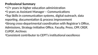 Professional Summary
•17+ years in higher education administration
•5 years as Assistant Manager – Communications
•Top Skills in communication systems, digital outreach, data
reporting, documentation & process improvement
•Strong cross-departmental coordination with Registrar’s Office,
Admissions, Strategy Initiative Office, Faculty, Press, CPP, CRDF,
CUPDF, Archives
•Consistent contributor to CEPT’s institutional excellence
 