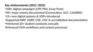 Key Achievements (2021–2025)
•100+ digital campaigns (CPP, PhD, Essay Prize)
•50+ major events documented (Convocation, ILCC, CAADRIA)
•12+ new digital systems & SOPs introduced
•Supported NIRF, GSIRF, COE, UGC & accreditation documentation
•Mentored 20+ student assistants annually
•Enhanced CMS workflows and content processes
 