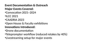 Event Documentation & Outreach
Major Events Covered:
•Convocation 2021–2024
•ILCC 2021
•CAADRIA 2023
•Open House & Faculty exhibitions
Innovations Introduced:
•Drone documentation
•Teleprompter workflow (reduced retakes by 40%)
•Livestreaming setup for major events
 