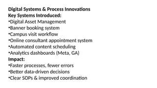 Digital Systems & Process Innovations
Key Systems Introduced:
•Digital Asset Management
•Banner booking system
•Campus visit workflow
•Online consultant appointment system
•Automated content scheduling
•Analytics dashboards (Meta, GA)
Impact:
•Faster processes, fewer errors
•Better data-driven decisions
•Clear SOPs & improved coordination
 