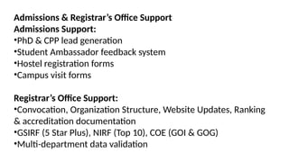 Admissions & Registrar’s Office Support
Admissions Support:
•PhD & CPP lead generation
•Student Ambassador feedback system
•Hostel registration forms
•Campus visit forms
Registrar’s Office Support:
•Convocation, Organization Structure, Website Updates, Ranking
& accreditation documentation
•GSIRF (5 Star Plus), NIRF (Top 10), COE (GOI & GOG)
•Multi-department data validation
 
