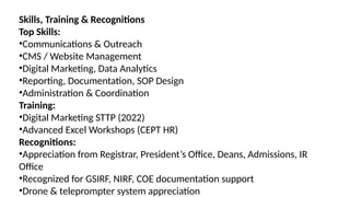 Skills, Training & Recognitions
Top Skills:
•Communications & Outreach
•CMS / Website Management
•Digital Marketing, Data Analytics
•Reporting, Documentation, SOP Design
•Administration & Coordination
Training:
•Digital Marketing STTP (2022)
•Advanced Excel Workshops (CEPT HR)
Recognitions:
•Appreciation from Registrar, President’s Office, Deans, Admissions, IR
Office
•Recognized for GSIRF, NIRF, COE documentation support
•Drone & teleprompter system appreciation
 