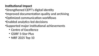 Institutional Impact
•Strengthened CEPT’s digital identity
•Improved documentation quality and archiving
•Optimized communication workflows
•Enabled analytics-led decisions
•Supported major institutional achievements
• Centre of Excellence
• GSIRF 5-Star Plus
• NIRF 2025 Top 10
 