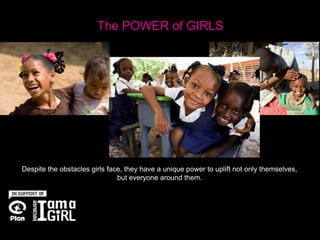 The POWER of GIRLS




Despite the obstacles girls face, they have a unique power to uplift not only themselves,
                               but everyone around them.
 