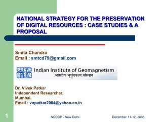 NATIONAL STRATEGY FOR THE PRESERVATION OF DIGITAL RESOURCES : CASE STUDIES & A PROPOSAL Smita Chandra Email :  [email_address] Dr. Vivek Patkar Independent Researcher, Mumbai. Email :  [email_address]   