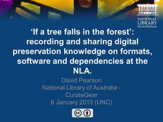 ‘If a tree falls in the forest’:
   recording and sharing digital
preservation knowledge on formats,
 software and dependencies at the
                   NLA.
             David Pearson
       National Library of Australia -
               CurateGear
         6 January 2012 (UNC)
 