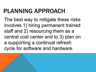 PLANNING APPROACH
The best way to mitigate these risks
involves 1) hiring permanent trained
staff and 2) resourcing them as a
central cost center and to 3) plan on
a supporting a continual refresh
cycle for software and hardware.
 