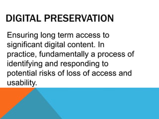DIGITAL PRESERVATION
Ensuring long term access to
significant digital content. In
practice, fundamentally a process of
identifying and responding to
potential risks of loss of access and
usability.
 