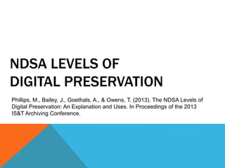 NDSA LEVELS OF
DIGITAL PRESERVATION
Phillips, M., Bailey, J., Goethals, A., & Owens, T. (2013). The NDSA Levels of
Digital Preservation: An Explanation and Uses. In Proceedings of the 2013
IS&T Archiving Conference.
 
