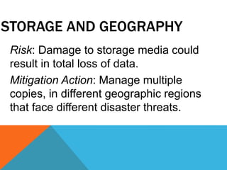 STORAGE AND GEOGRAPHY
Risk: Damage to storage media could
result in total loss of data.
Mitigation Action: Manage multiple
copies, in different geographic regions
that face different disaster threats.
 