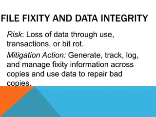 FILE FIXITY AND DATA INTEGRITY
Risk: Loss of data through use,
transactions, or bit rot.
Mitigation Action: Generate, track, log,
and manage fixity information across
copies and use data to repair bad
copies.
 
