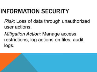 INFORMATION SECURITY
Risk: Loss of data through unauthorized
user actions.
Mitigation Action: Manage access
restrictions, log actions on files, audit
logs.
 
