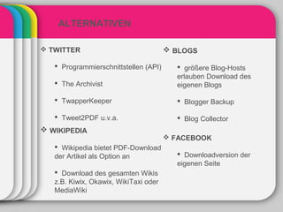ALTERNATIVEN

 TWITTER                               BLOGS

    Programmierschnittstellen (API)      größere Blog-Hosts
                                         erlauben Download des
    The Archivist                       eigenen Blogs

    TwapperKeeper                        Blogger Backup

    Tweet2PDF u.v.a.                     Blog Collector
 WIKIPEDIA
                                        FACEBOOK
    Wikipedia bietet PDF-Download
   der Artikel als Option an              Downloadversion der
                                         eigenen Seite
    Download des gesamten Wikis
   z.B. Kiwix, Okawix, WikiTaxi oder
   MediaWiki
 