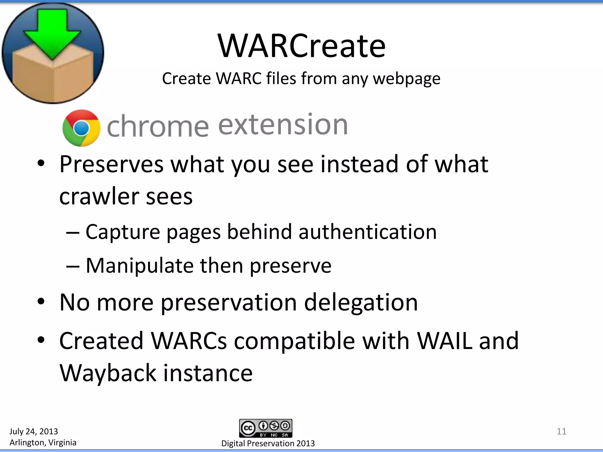 WARCreate
Create WARC files from any webpage
• Preserves what you see instead of what
crawler sees
– Capture pages behind authentication
– Manipulate then preserve
• No more preservation delegation
• Created WARCs compatible with WAIL and
Wayback instance
11July 24, 2013
Arlington, Virginia Digital Preservation 2013
extension
 